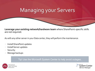 Managing your Servers
Leverage your existing network/hardware team where SharePoint-specific skills
are not required.
As with any other server in your Data center, they will perform the maintenance:
 Install SharePoint updates
 Install Server updates
 Security
 Manage backups
What tools are available to avoid outages?Tip! Use the Microsoft System Center to help avoid outages.
 
