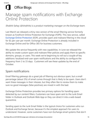5/12/2015 Manage spam notifications with Exchange Online Protection ­ Office Blogs
http://blogs.office.com/2013/09/19/manage­spam­notifications­with­exchange­online­protection/ 1/6
Manage spam notifications with Exchange
Online Protection
Shobhit Sahay (@shobhits) is a product marketing manager on the Exchange team.
Last March we released a shiny new version of the email filtering service formerly
known as Forefront Online Protection for Exchange (FOPE). This new service, called
Exchange Online Protection (EOP), provides spam and malware filtering in the cloud
for $1 per user per month. Exchange Online Protection is already included in
Exchange Online and for Office 365 for business customers.
We update the service frequently with new capabilities. In June we released the
ability to create custom spam and malware filter policies and apply them to specific
domains, groups, or users. This week we’re beginning to roll out a couple of key
additions: localized end-user spam notifications and the ability to configure the
frequency from 1 to 15 days.  Customers will see these updates by the end of
October.
Spam notifications
Email filtering gateways do a great job of filtering out obvious spam, but a small
percentage (about 3%) of email comes through that is likely to be spam. Users don’t
want these messages in their inboxes, but they often like to review them to make
sure no good messages (false positives) are mixed in with the bad.
Exchange Online Protection provides two primary options for handling spam
detected by our content filters. Customers can have spam sent to the Junk Email
folder in Outlook and Outlook Web App or they can direct it into a web-based
quarantine.
Sending spam to the Junk Email folder is the typical choice for customers who run
Outlook and Exchange Server, because it’s the simplest approach for users to
understand. However, some customers have non-Exchange email systems that don’t
 