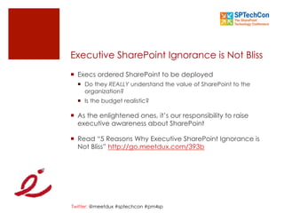Twitter: @meetdux #sptechcon #pm4sp
Executive SharePoint Ignorance is Not Bliss
¡  Execs ordered SharePoint to be deployed
¡  Do they REALLY understand the value of SharePoint to the
organization?
¡  Is the budget realistic?
¡  As the enlightened ones, it’s our responsibility to raise
executive awareness about SharePoint
¡  Read “5 Reasons Why Executive SharePoint Ignorance is
Not Bliss” http://go.meetdux.com/393b
 