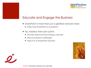 Twitter: @meetdux #sptechcon #pm4sp
Educate and Engage the Business
¡  SharePoint is more than just a glorified network share
¡  Stress that SharePoint is a platform
¡  Tip: Address their pain points
¡  Provide high-level technology overview
¡  Discuss business challenges
¡  Map it to a SharePoint Solution
 