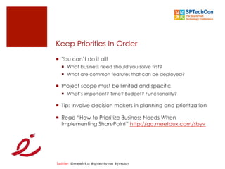 Twitter: @meetdux #sptechcon #pm4sp
Keep Priorities In Order
¡  You can’t do it all!
¡  What business need should you solve first?
¡  What are common features that can be deployed?
¡  Project scope must be limited and specific
¡  What’s important? Time? Budget? Functionality?
¡  Tip: Involve decision makers in planning and prioritization
¡  Read “How to Prioritize Business Needs When
Implementing SharePoint” http://go.meetdux.com/sbyv
 