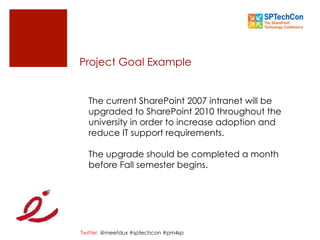Twitter: @meetdux #sptechcon #pm4sp
Project Goal Example
The current SharePoint 2007 intranet will be
upgraded to SharePoint 2010 throughout the
university in order to increase adoption and
reduce IT support requirements.
The upgrade should be completed a month
before Fall semester begins.
 