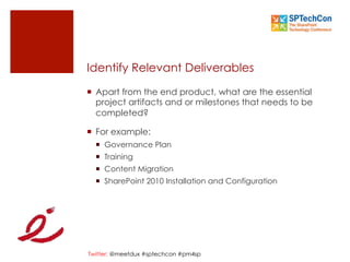 Twitter: @meetdux #sptechcon #pm4sp
¡  Apart from the end product, what are the essential
project artifacts and or milestones that needs to be
completed?
¡  For example:
¡  Governance Plan
¡  Training
¡  Content Migration
¡  SharePoint 2010 Installation and Configuration
Identify Relevant Deliverables
 