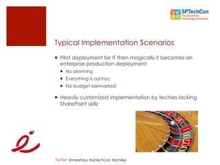 Twitter: @meetdux #sptechcon #pm4sp
Typical Implementation Scenarios
¡  Pilot deployment for IT then magically it becomes an
enterprise production deployment
¡  No planning
¡  Everything is ad-hoc
¡  No budget earmarked
¡  Heavily customized implementation by techies lacking
SharePoint skillz
 