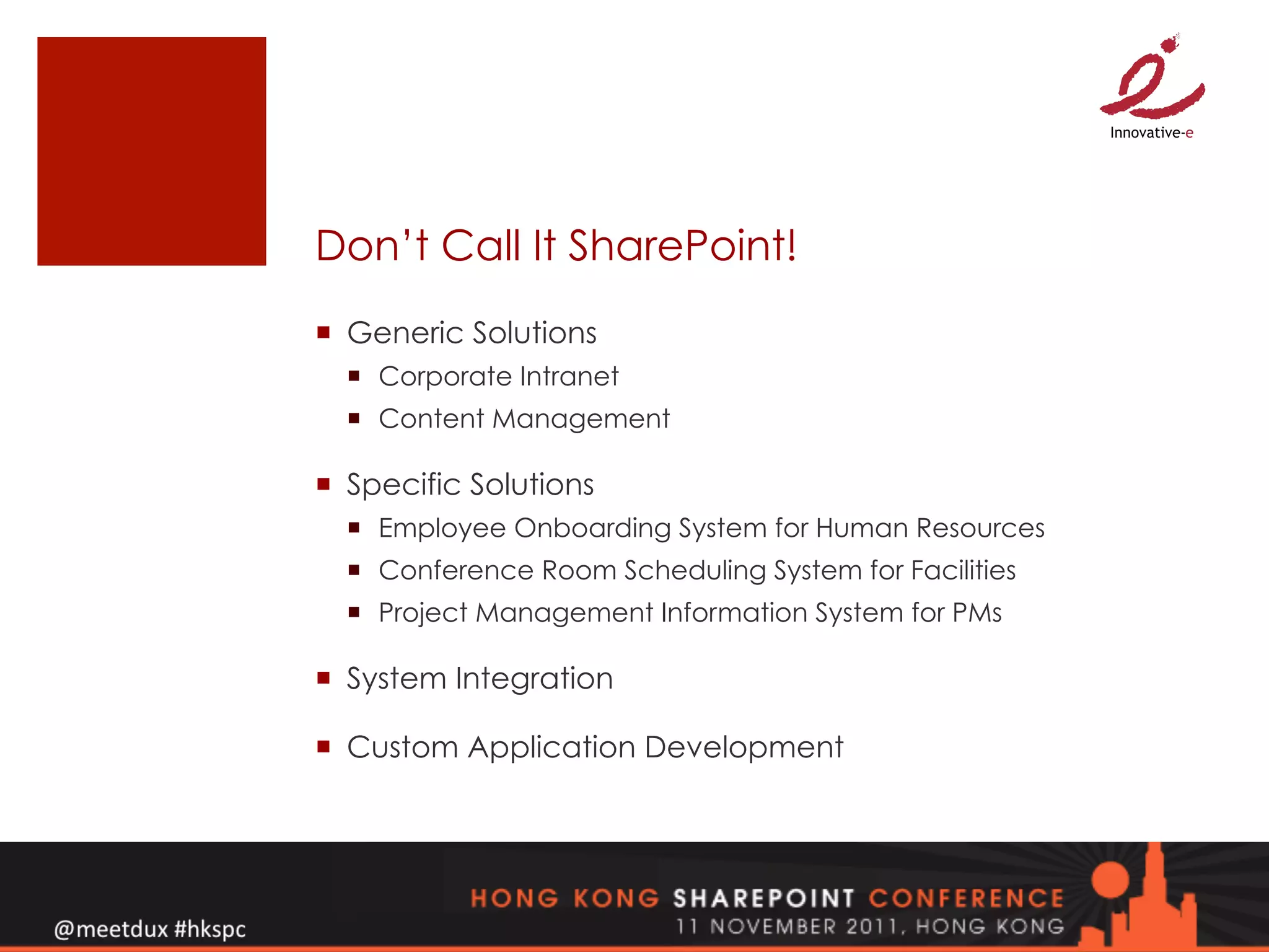 Don’t Call It SharePoint!
¡  Generic Solutions
  ¡  Corporate Intranet
  ¡  Content Management

¡  Specific Solutions
  ¡  Employee Onboarding System for Human Resources
  ¡  Conference Room Scheduling System for Facilities
  ¡  Project Management Information System for PMs

¡  System Integration

¡  Custom Application Development
 