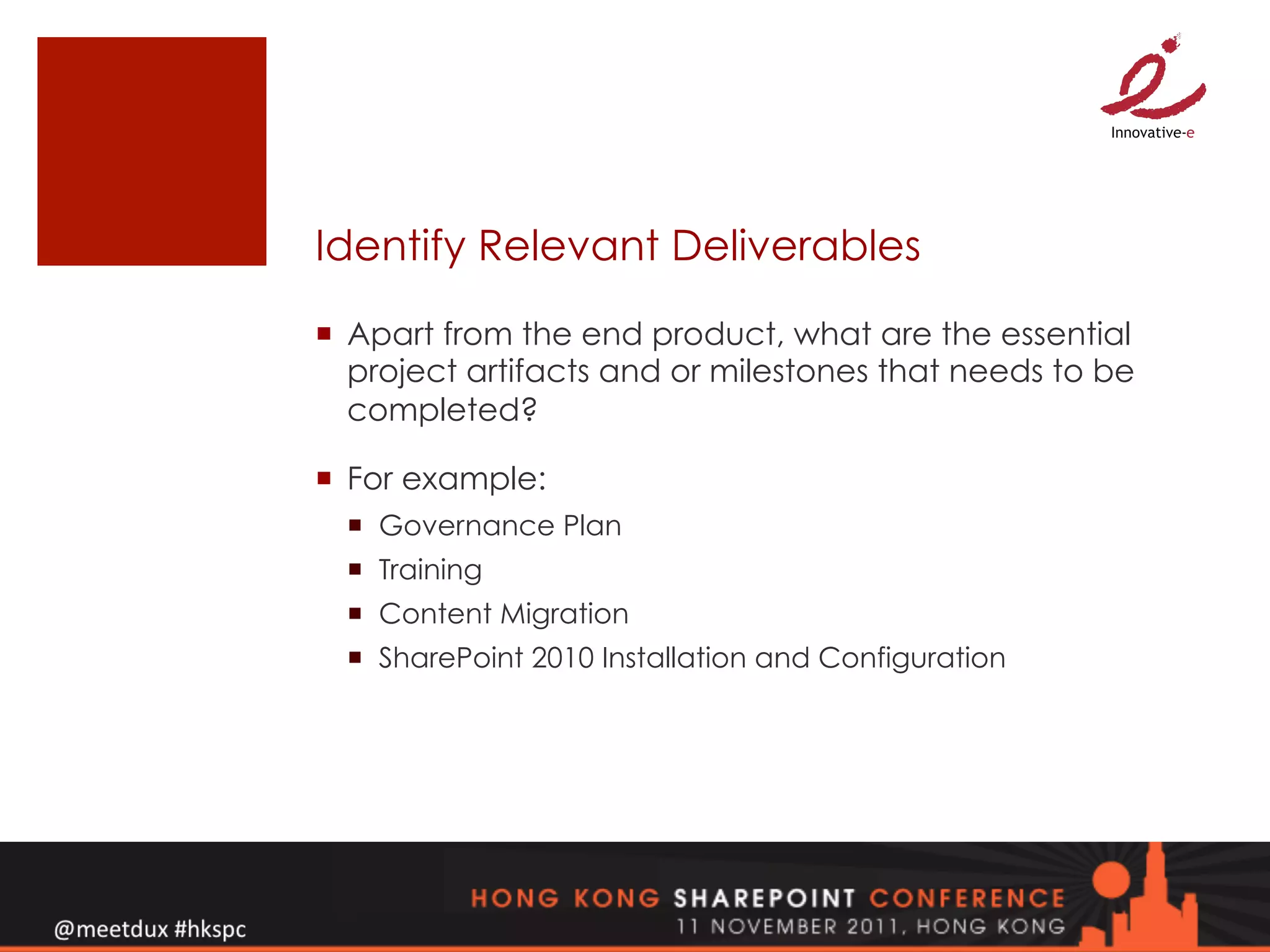 Identify Relevant Deliverables

¡  Apart from the end product, what are the essential
    project artifacts and or milestones that needs to be
    completed?

¡  For example:
  ¡  Governance Plan
  ¡  Training
  ¡  Content Migration
  ¡  SharePoint 2010 Installation and Configuration
 