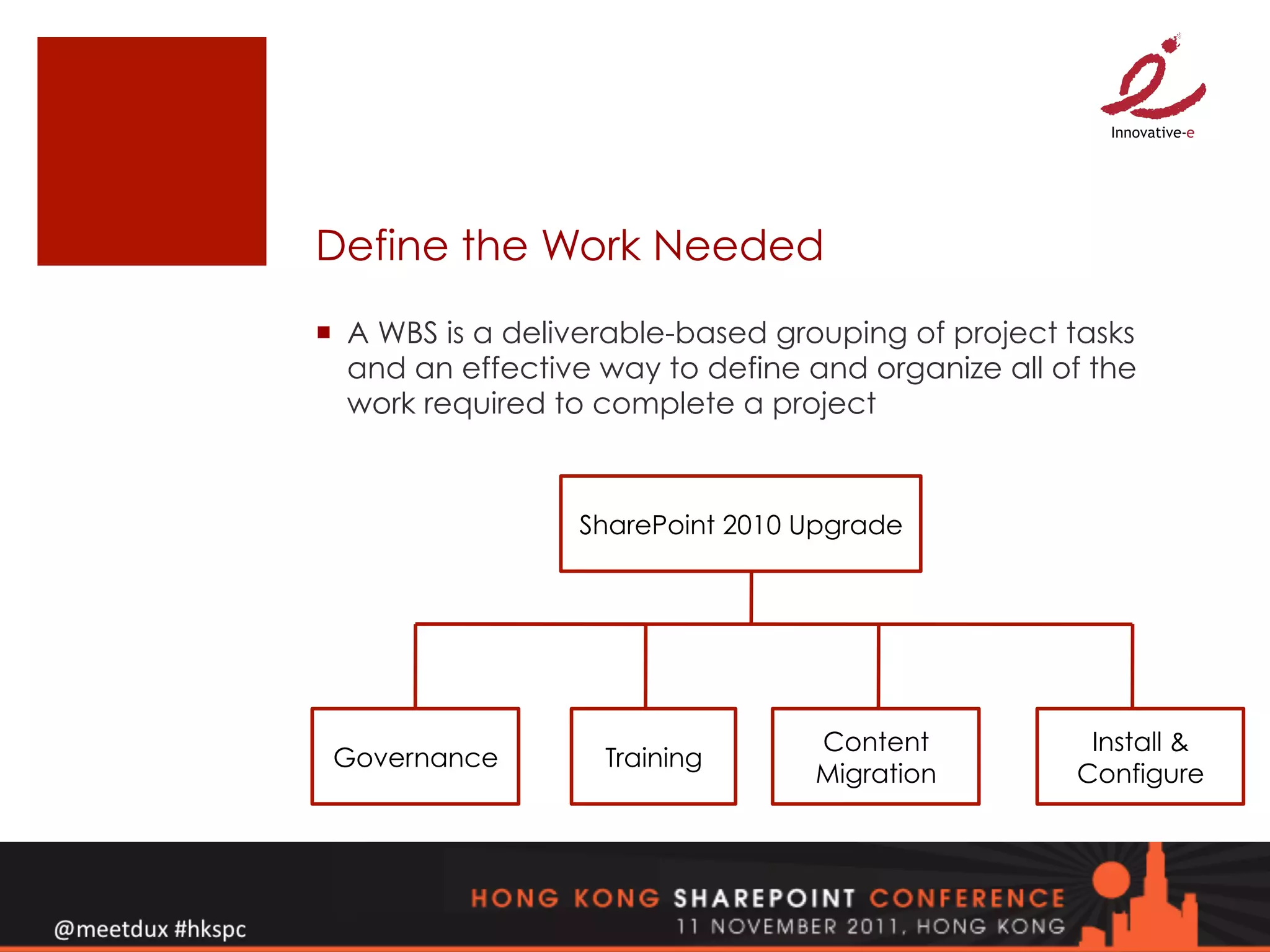 Define the Work Needed
¡  A WBS is a deliverable-based grouping of project tasks
    and an effective way to define and organize all of the
    work required to complete a project



                  SharePoint 2010 Upgrade




                                   Content            Install &
 Governance         Training
                                   Migration         Configure
 