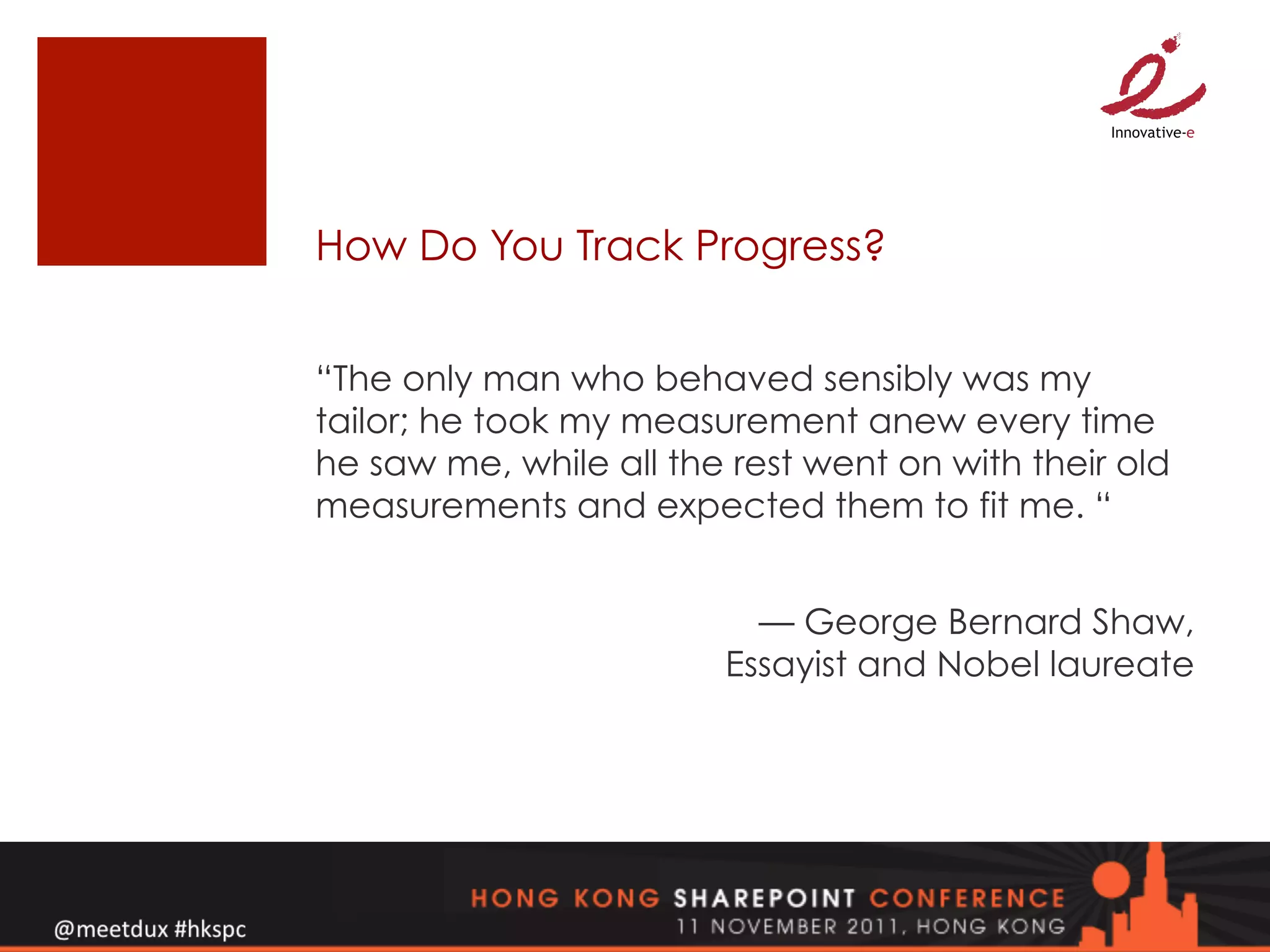 How Do You Track Progress?


“The only man who behaved sensibly was my
tailor; he took my measurement anew every time
he saw me, while all the rest went on with their old
measurements and expected them to fit me. “


                          — George Bernard Shaw,
                        Essayist and Nobel laureate
 