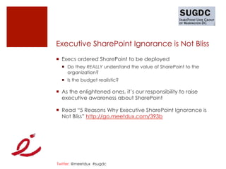 Executive SharePoint Ignorance is Not Bliss
¡  Execs ordered SharePoint to be deployed
  ¡  Do they REALLY understand the value of SharePoint to the
      organization?
  ¡  Is the budget realistic?

¡  As the enlightened ones, it’s our responsibility to raise
    executive awareness about SharePoint

¡  Read “5 Reasons Why Executive SharePoint Ignorance is
    Not Bliss” http://go.meetdux.com/393b




Twitter: @meetdux #sugdc
 