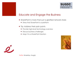 Educate and Engage the Business
¡  SharePoint is more than just a glorified network share
  ¡  Stress that SharePoint is a platform

¡  Tip: Address their pain points
  ¡  Provide high-level technology overview
  ¡  Discuss business challenges
  ¡  Map it to a SharePoint Solution




Twitter: @meetdux #sugdc
 