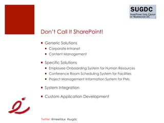 Don’t Call It SharePoint!
¡  Generic Solutions
  ¡  Corporate Intranet
  ¡  Content Management

¡  Specific Solutions
  ¡  Employee Onboarding System for Human Resources
  ¡  Conference Room Scheduling System for Facilities
  ¡  Project Management Information System for PMs

¡  System Integration

¡  Custom Application Development




Twitter: @meetdux #sugdc
 