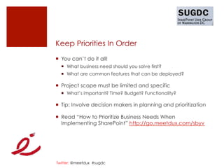 Keep Priorities In Order
¡  You can’t do it all!
  ¡  What business need should you solve first?
  ¡  What are common features that can be deployed?

¡  Project scope must be limited and specific
  ¡  What’s important? Time? Budget? Functionality?

¡  Tip: Involve decision makers in planning and prioritization

¡  Read “How to Prioritize Business Needs When
    Implementing SharePoint” http://go.meetdux.com/sbyv




Twitter: @meetdux #sugdc
 