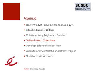 Agenda

¡  Can’t We Just Focus on the Technology?

¡  Establish Success Criteria

¡  Collaboratively Engineer a Solution

¡  Define Project Objectives

¡  Develop Relevant Project Plan

¡  Execute and Control the SharePoint Project

¡  Questions and Answers




Twitter: @meetdux #sugdc
 