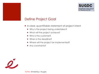Define Project Goal
¡  A clear, quantifiable statement of project intent
  ¡  Why is the project being undertaken?
  ¡  What will the project achieve?
  ¡  Who is the customer?
  ¡  When is the deadline?
  ¡  Where will the project be implemented?
  ¡  Any constraints?




Twitter: @meetdux #sugdc
 