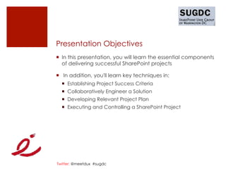 Presentation Objectives
¡  In this presentation, you will learn the essential components
    of delivering successful SharePoint projects

¡   In addition, you'll learn key techniques in:
  ¡  Establishing Project Success Criteria
  ¡  Collaboratively Engineer a Solution
  ¡  Developing Relevant Project Plan
  ¡  Executing and Controlling a SharePoint Project




Twitter: @meetdux #sugdc
 