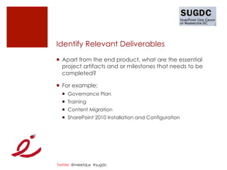 Identify Relevant Deliverables

¡  Apart from the end product, what are the essential
    project artifacts and or milestones that needs to be
    completed?

¡  For example:
  ¡  Governance Plan
  ¡  Training
  ¡  Content Migration
  ¡  SharePoint 2010 Installation and Configuration




Twitter: @meetdux #sugdc
 