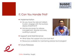 IT, Can You Handle This?
¡  Implementation
  ¡  Do you have the relevant skillsets
      to plan, engage with the business,
      deploy SharePoint?
  ¡  Are key processes for release
      management, disaster recovery,
      auditing in place?

¡  Support and Maintenance
  ¡  What does the support structure look like?
  ¡  Resources available for maintaining related technologies?

¡  Future Releases




Twitter: @meetdux #sugdc
 