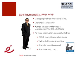 Dux Raymond Sy, PMP, MVP
                   ¡  Managing Partner, Innovative-e, Inc.

                   ¡  SharePoint Server MVP

                   ¡  Author, “SharePoint for Project
                       Management” by O’Reilly Media

                   ¡  For more information, connect with Dux

                           ¡  E-Mail: dux.sy@innovative-e.com

                           ¡  Twitter: twitter.com/meetdux

                           ¡  LinkedIn: meetdux.com/li

                           ¡  Blog: meetdux.com


Twitter: @meetdux #sugdc
 