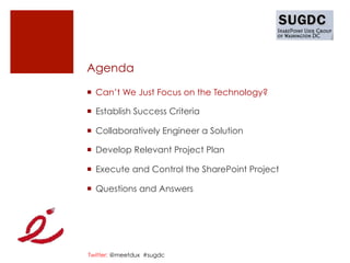 Agenda

¡  Can’t We Just Focus on the Technology?

¡  Establish Success Criteria

¡  Collaboratively Engineer a Solution

¡  Develop Relevant Project Plan

¡  Execute and Control the SharePoint Project

¡  Questions and Answers




Twitter: @meetdux #sugdc
 