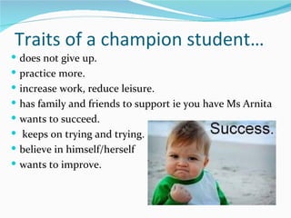 Traits of a champion student…
 does not give up.
 practice more.
 increase work, reduce leisure.
 has family and friends to support ie you have Ms Arnita
 wants to succeed.
 keeps on trying and trying.
 believe in himself/herself
 wants to improve.
 