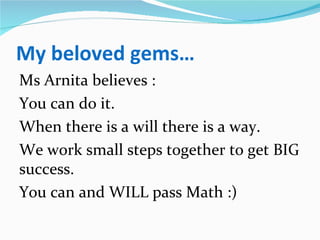 My beloved gems…
Ms Arnita believes :
You can do it.
When there is a will there is a way.
We work small steps together to get BIG
success.
You can and WILL pass Math :)
 