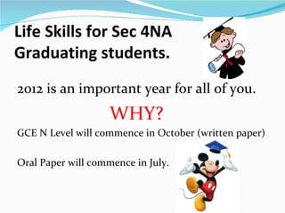 Life Skills for Sec 4NA
Graduating students.
2012 is an important year for all of you.
                    WHY?
GCE N Level will commence in October (written paper)

Oral Paper will commence in July.
 