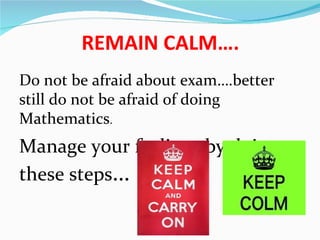 REMAIN CALM….
Do not be afraid about exam….better
still do not be afraid of doing
Mathematics.
Manage your feelings by doing
these steps…
 