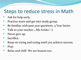 Steps to reduce stress in Math
   Ask for help early.
   Practice more and get into study group.
   Be familiar with past year questions. 5 Year Series
   Talk to your teacher….Ms Arnita ! :)
   Never give up.
   Sacrifice.
   Keep on trying and trying until you achieve success.
   Pray.
   Relax and chill. We are human too.
 