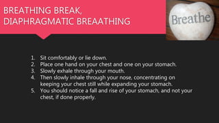 BREATHING BREAK,
DIAPHRAGMATIC BREAATHING
1. Sit comfortably or lie down.
2. Place one hand on your chest and one on your stomach.
3. Slowly exhale through your mouth.
4. Then slowly inhale through your nose, concentrating on
keeping your chest still while expanding your stomach.
5. You should notice a fall and rise of your stomach, and not your
chest, if done properly.
 