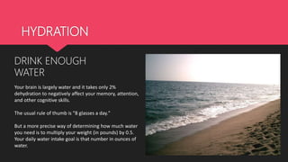HYDRATION
DRINK ENOUGH
WATER
Your brain is largely water and it takes only 2%
dehydration to negatively affect your memory, attention,
and other cognitive skills.
The usual rule of thumb is "8 glasses a day."
But a more precise way of determining how much water
you need is to multiply your weight (in pounds) by 0.5.
Your daily water intake goal is that number in ounces of
water.
 