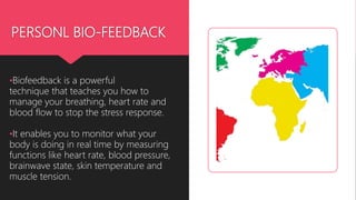 PERSONL BIO-FEEDBACK
•Biofeedback is a powerful
technique that teaches you how to
manage your breathing, heart rate and
blood flow to stop the stress response.
•It enables you to monitor what your
body is doing in real time by measuring
functions like heart rate, blood pressure,
brainwave state, skin temperature and
muscle tension.
 