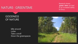 NATURE- GREENTIME
GOODNESS
OF NATURE
Research shows
'green' time can lead
to an increased ability
to focus.
Idle around
Loiter
Take a stroll
Down the greenspaces
 