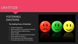 GRATITUDE
FOSTERABLE
EMOTIONS
The Healing Power of Gratitude
• Greater happiness.
• More optimism and positive emotions.
• New and lasting relationships.
• Better health.
• More progress toward personal goals.
• Fewer aches and pains.
• More alertness and determination.
• Increased generosity and empathy.
 
