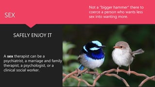 SEX
SAFELY ENJOY IT
A sex therapist can be a
psychiatrist, a marriage and family
therapist, a psychologist, or a
clinical social worker.
Not a "bigger hammer" there to
coerce a person who wants less
sex into wanting more.
 