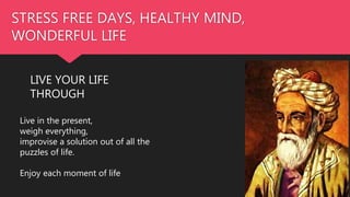 STRESS FREE DAYS, HEALTHY MIND,
WONDERFUL LIFE
LIVE YOUR LIFE
THROUGH
Live in the present,
weigh everything,
improvise a solution out of all the
puzzles of life.
Enjoy each moment of life
 