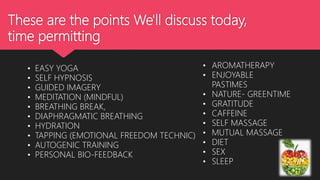 These are the points We'll discuss today,
time permitting
• EASY YOGA
• SELF HYPNOSIS
• GUIDED IMAGERY
• MEDITATION (MINDFUL)
• BREATHING BREAK,
• DIAPHRAGMATIC BREATHING
• HYDRATION
• TAPPING (EMOTIONAL FREEDOM TECHNIC)
• AUTOGENIC TRAINING
• PERSONAL BIO-FEEDBACK
• AROMATHERAPY
• ENJOYABLE
PASTIMES
• NATURE- GREENTIME
• GRATITUDE
• CAFFEINE
• SELF MASSAGE
• MUTUAL MASSAGE
• DIET
• SEX
• SLEEP
 