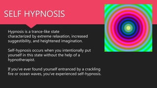 SELF HYPNOSIS
Hypnosis is a trance-like state
characterized by extreme relaxation, increased
suggestibility, and heightened imagination.
Self-hypnosis occurs when you intentionally put
yourself in this state without the help of a
hypnotherapist.
If you’ve ever found yourself entranced by a crackling
fire or ocean waves, you’ve experienced self-hypnosis.
 