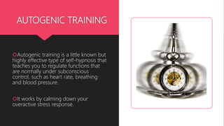AUTOGENIC TRAINING
Autogenic training is a little known but
highly effective type of self-hypnosis that
teaches you to regulate functions that
are normally under subconscious
control, such as heart rate, breathing
and blood pressure.
It works by calming down your
overactive stress response.
 