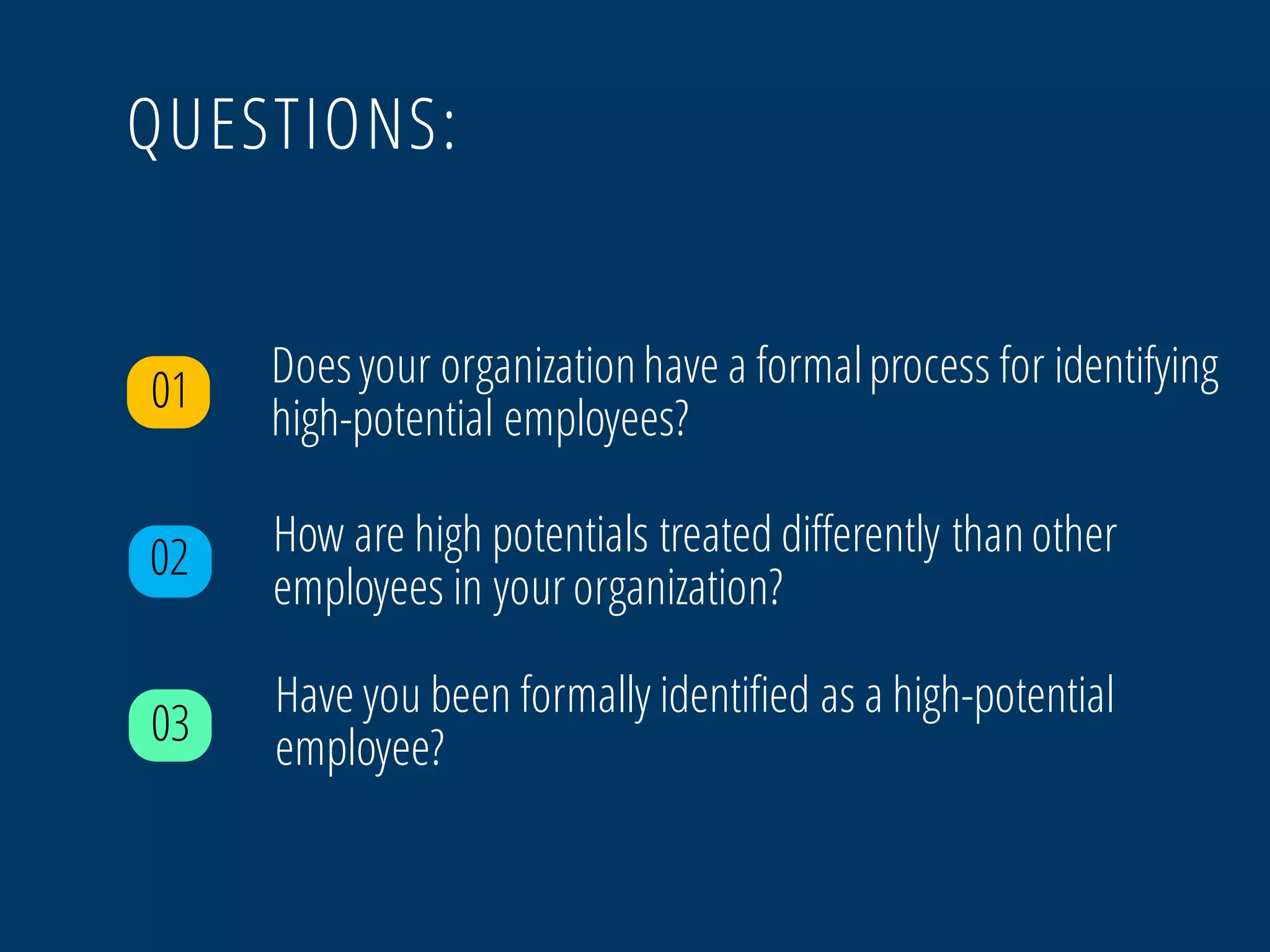 QUESTIONS:
01
02 How are high potentials treated differently thanother
employees in your organization?
03
Have you been formally identified as a high-potential
employee?
Doesyour organizationhave a formalprocess for identifying
high-potential employees?
 
