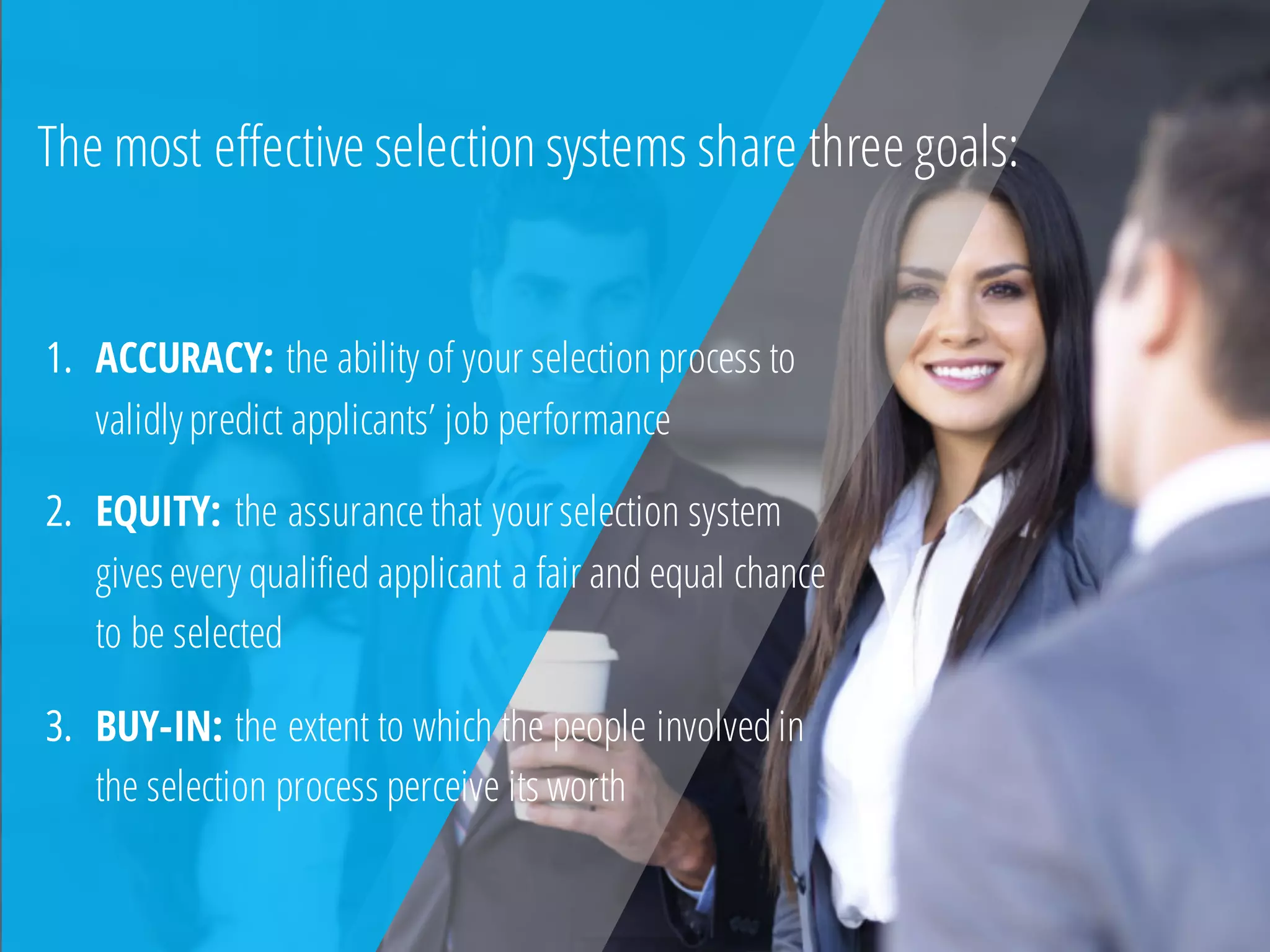 1. ACCURACY: the ability of your selection process to
validlypredict applicants’ job performance
2. EQUITY: the assurance that yourselection system
givesevery qualified applicant a fair and equal chance
to be selected
3. BUY-IN: the extent to which the people involvedin
the selection process perceive its worth
The most effective selection systems share three goals:
 