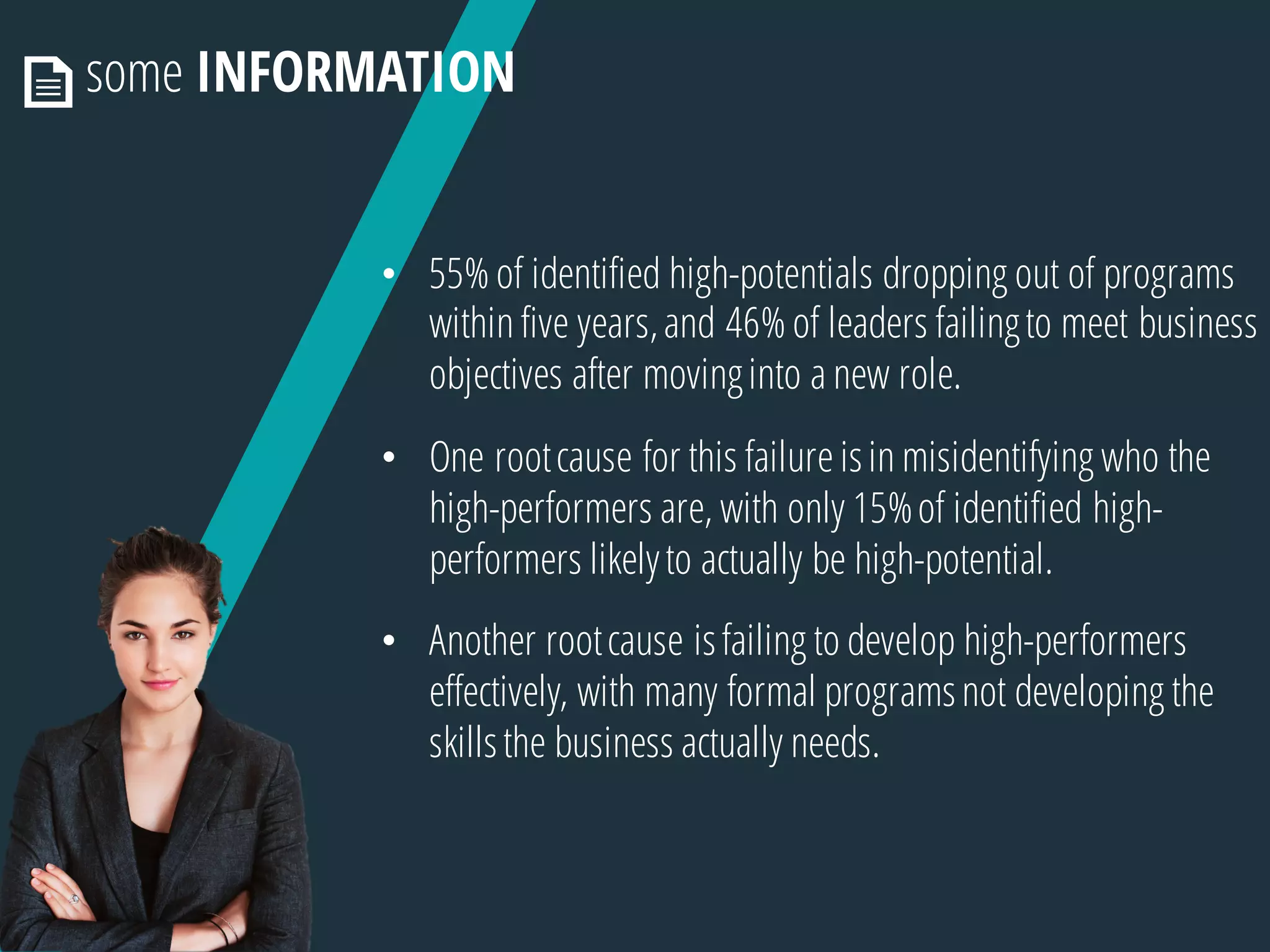 some INFORMATION
• 55% of identified high-potentials dropping out of programs
within five years,and 46% of leaders failingto meet business
objectives after movinginto a new role.
• One rootcause for this failureisin misidentifying who the
high-performers are, with only 15%of identified high-
performers likelyto actually be high-potential.
• Another rootcause isfailing to develop high-performers
effectively, with many formal programsnot developing the
skillsthe business actually needs.
 