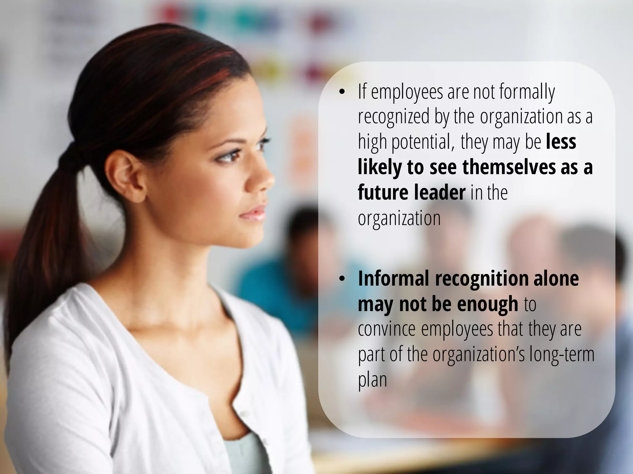 • If employees arenot formally
recognized by the organization as a
high potential, they may be less
likely to see themselves as a
future leader in the
organization
• Informal recognition alone
may not be enough to
convince employees that they are
part of the organization’s long-term
plan
 