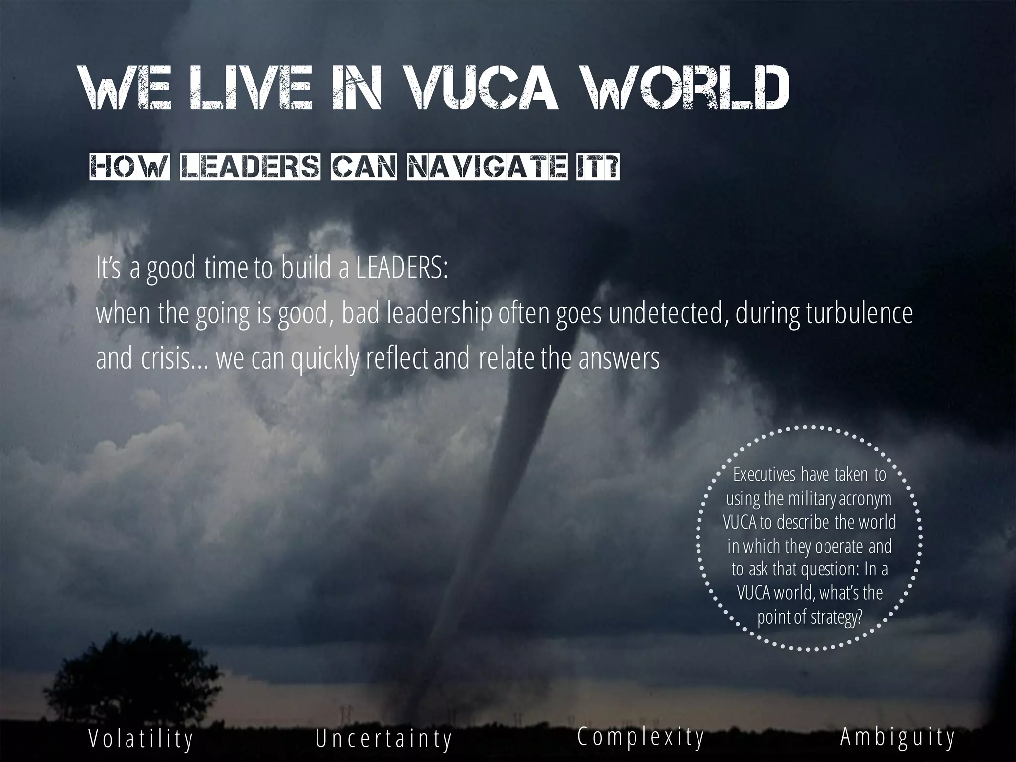 We live in VUCA world
How leaders can navigate it?
Executives have taken to
using the militaryacronym
VUCA to describe the world
inwhich they operate and
to ask that question: In a
VUCA world, what’s the
pointof strategy?
V ola t ilit y U n c e r t a in t y C omp le x it y A mb ig u it y
It’s a good time to build a LEADERS:
when the going is good, bad leadership often goes undetected, during turbulence
and crisis… we can quickly reflectand relate the answers
 