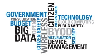 CITIZEN
                           INFORMATION
GOVERNMENT
 CONSOLODATION                       TECHNOLOGY



                 WIRELESS
          CITIZEN SAFETY
 BUDGET                              CLOUD COMPUTING

        OPEN
                                     PUBLIC SAFETY
  BIG                       BYOD


                                             SECURITY
  DATA                      VIRTUALIZATION
                            DEVICE
                            MANAGEMENT
 