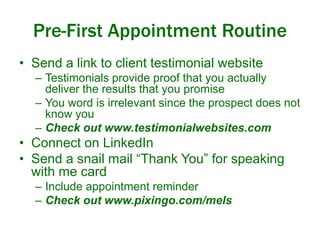 Pre-First Appointment Routine 
• Send a link to client testimonial website 
– Testimonials provide proof that you actually 
deliver the results that you promise 
– You word is irrelevant since the prospect does not 
know you 
– Check out www.testimonialwebsites.com 
• Connect on LinkedIn 
• Send a snail mail “Thank You” for speaking 
with me card 
– Include appointment reminder 
– Check out www.pixingo.com/mels 
 