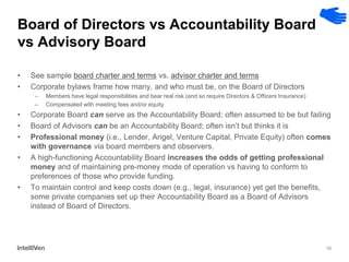 10 
Board of Directors vs Accountability Board vs Advisory Board 
•See sample board charter and terms vs. advisor charter and terms 
•Corporate bylaws frame how many, and who must be, on the Board of Directors 
–Members have legal responsibilities and bear real risk (and so require Directors & Officers Insurance) 
–Compensated with meeting fees and/or equity 
•Corporate Board can serve as the Accountability Board; often assumed to be but failing 
•Board of Advisors can be an Accountability Board; often isn’t but thinks it is 
•Professional money (i.e., Lender, Angel, Venture Capital, Private Equity) often comes with governance via board members and observers. 
•A high-functioning Accountability Board increases the odds of getting professional money and of maintaining pre-money mode of operation vs having to conform to preferences of those who provide funding. 
•To maintain control and keep costs down (e.g., legal, insurance) yet get the benefits, some private companies set up their Accountability Board as a Board of Advisors instead of Board of Directors.  