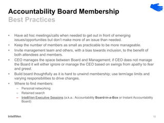 12 
Accountability Board Membership Best Practices 
•Have ad hoc meetings/calls when needed to get out in front of emerging issues/opportunities but don’t make more of an issue than needed. 
•Keep the number of members as small as practicable to be more manageable. 
•Invite management team and others, with a bias towards inclusion, to the benefit of both attendees and members. 
•CEO manages the space between Board and Management; if CEO does not manage the Board it will either ignore or manage the CEO based on swings from apathy to fear and greed. 
•Build board thoughtfully as it is hard to unwind membership; use term/age limits and varying responsibilities to drive changes. 
•Where to find members: 
–Personal networking 
–Retained search 
–IntelliVen Executive Sessions (a.k.a.: Accountability Board-in-a-Box or Instant Accountability Board)  