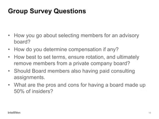 14 
Group Survey Questions 
•How you go about selecting members for an advisory board? 
•How do you determine compensation if any? 
•How best to set terms, ensure rotation, and ultimately remove members from a private company board? 
•Should Board members also having paid consulting assignments. 
•What are the pros and cons for having a board made up 50% of insiders?  