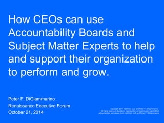 How CEOs can use Accountability Boards and Subject Matter Experts to help and support their organization to perform and grow. 
Peter F. DiGiammarino 
Renaissance Executive Forum 
October 21, 2014 
Copyright 2014 IntelliVen, LLC and Peter F. DiGiammarino. All rights reserved. Quotation, reproduction or transmission is prohibited without written permission from IntelliVen, LLC and Peter F. DiGiammarino  