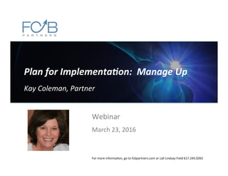 Plan	
  for	
  Implementa.on:	
  	
  Manage	
  Up	
  
	
  
Kay	
  Coleman,	
  Partner	
  
Webinar	
  
	
  
March	
  23,	
  2016	
  
For	
  more	
  informa6on,	
  go	
  to	
  fcbpartners.com	
  or	
  call	
  Lindsay	
  Field	
  617.245.0265	
  
 